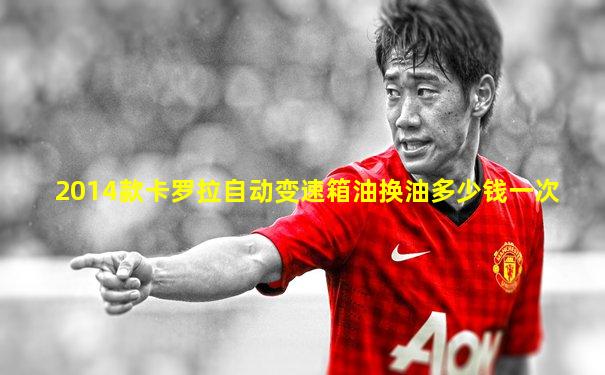 2014款卡罗拉自动变速箱油换油多少钱一次