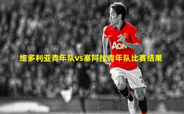 维多利亚青年队vs塞阿拉青年队比赛结果