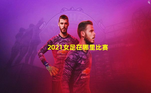 2021女足在哪里比赛