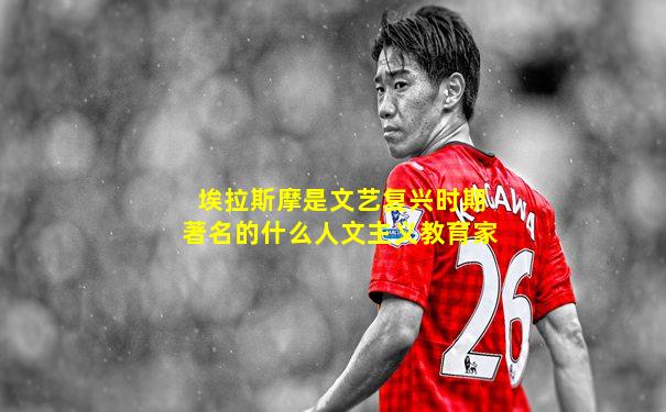 埃拉斯摩是文艺复兴时期著名的什么人文主义教育家